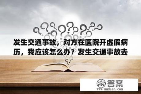 发生交通事故，对方在医院开虚假病历，我应该怎么办？发生交通事故去医院检查流程？