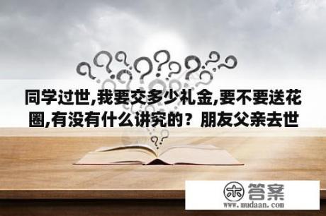 同学过世,我要交多少礼金,要不要送花圈,有没有什么讲究的？朋友父亲去世了,自己不能去参加的慰问的吊唁短信如何写？