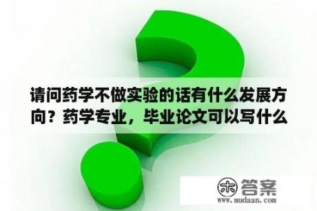 请问药学不做实验的话有什么发展方向？药学专业，毕业论文可以写什么？