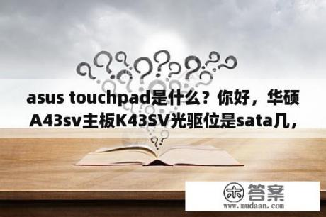 asus touchpad是什么？你好，华硕A43sv主板K43SV光驱位是sata几，主硬盘位是SATA几？