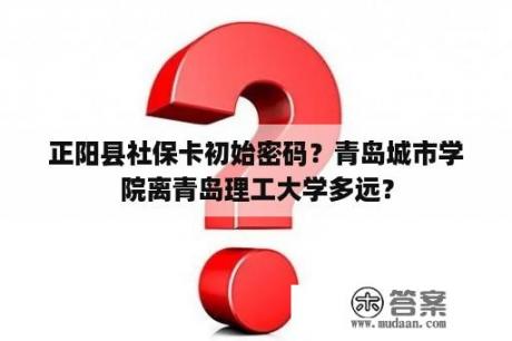 正阳县社保卡初始密码？青岛城市学院离青岛理工大学多远？