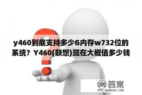 y460到底支持多少G内存w732位的系统？Y460(联想)现在大概值多少钱，二手的？