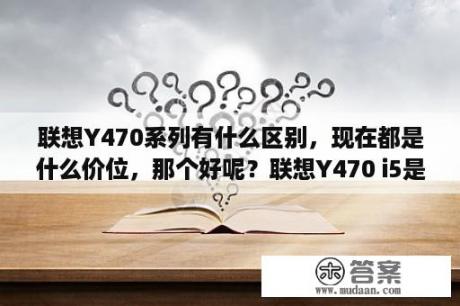 联想Y470系列有什么区别，现在都是什么价位，那个好呢？联想Y470 i5是什么样的配置。是双核还是四核.处理器……最好把所有的参数发一下？