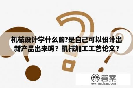 机械设计学什么的?是自己可以设计出新产品出来吗？机械加工工艺论文？