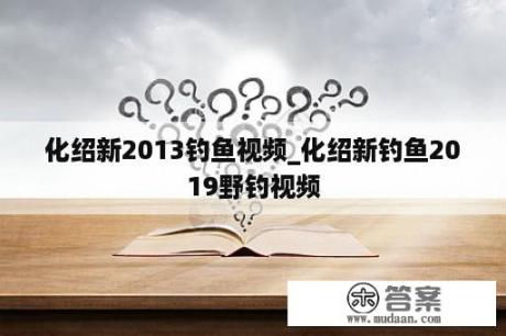 化绍新2013钓鱼视频_化绍新钓鱼2019野钓视频