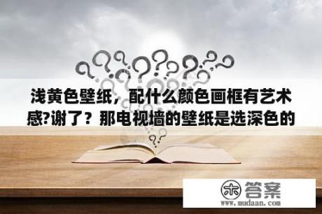 浅黄色壁纸，配什么颜色画框有艺术感?谢了？那电视墙的壁纸是选深色的还是浅色的？