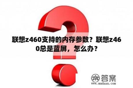 联想z460支持的内存参数？联想z460总是蓝屏，怎么办？