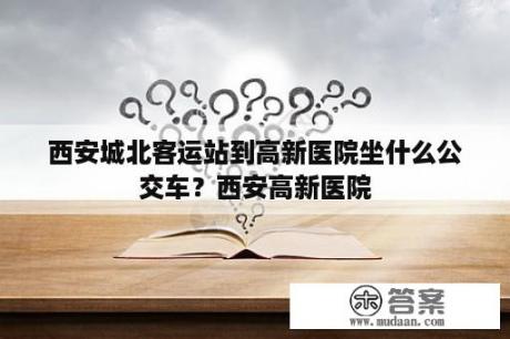 西安城北客运站到高新医院坐什么公交车？西安高新医院