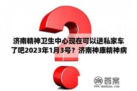 济南精神卫生中心现在可以进私家车了吧2023年1月3号？济南神康精神病医院?拜托谁了解？