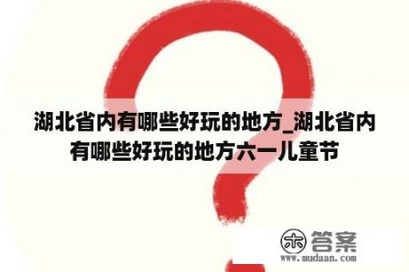 湖北省内有哪些好玩的地方_湖北省内有哪些好玩的地方六一儿童节