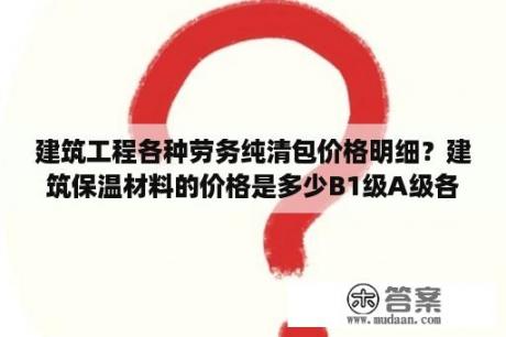 建筑工程各种劳务纯清包价格明细？建筑保温材料的价格是多少B1级A级各是多少？