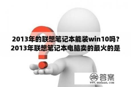 2013年的联想笔记本能装win10吗？2013年联想笔记本电脑卖的最火的是哪一款？