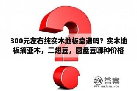 300元左右纯实木地板靠谱吗？实木地板摘亚木，二翅豆，圆盘豆哪种价格高？