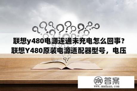 联想y480电源连通未充电怎么回事？联想Y480原装电源适配器型号，电压，电流，功率是多少？