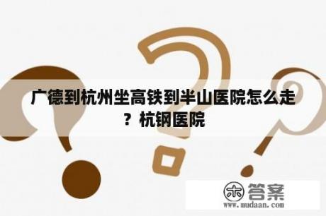 广德到杭州坐高铁到半山医院怎么走？杭钢医院