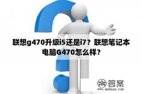 联想g470升级i5还是i7？联想笔记本电脑G470怎么样？