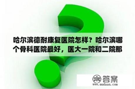 哈尔滨德耐康复医院怎样？哈尔滨哪个骨科医院最好，医大一院和二院那个骨科更好？