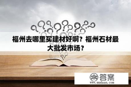 福州去哪里买建材好啊？福州石材最大批发市场？