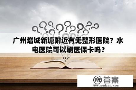 广州增城新塘附近有无整形医院？水电医院可以刷医保卡吗？