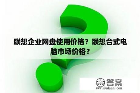 联想企业网盘使用价格？联想台式电脑市场价格？