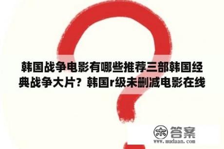 韩国战争电影有哪些推荐三部韩国经典战争大片？韩国r级未删减电影在线观看