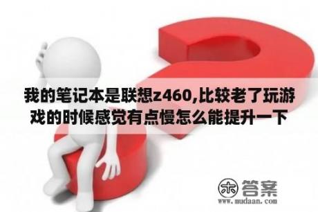 我的笔记本是联想z460,比较老了玩游戏的时候感觉有点慢怎么能提升一下运行速度呢？联想z460屏幕参数？