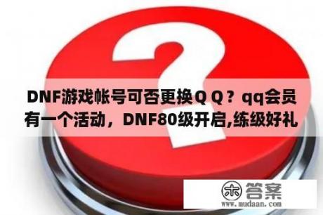 DNF游戏帐号可否更换ＱＱ？qq会员有一个活动，DNF80级开启,练级好礼送不停,qq会员在DNF游戏角色每升一级之后都送的是什？