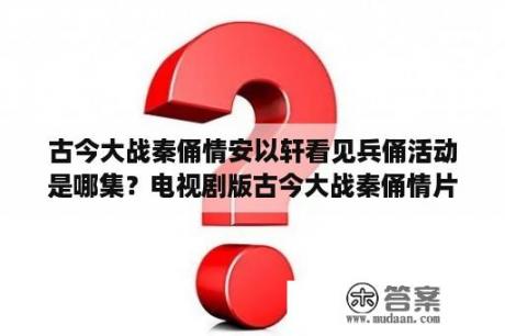 古今大战秦俑情安以轩看见兵俑活动是哪集？电视剧版古今大战秦俑情片头曲是什么？