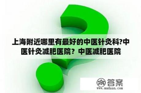 上海附近哪里有最好的中医针灸科?中医针灸减肥医院？中医减肥医院