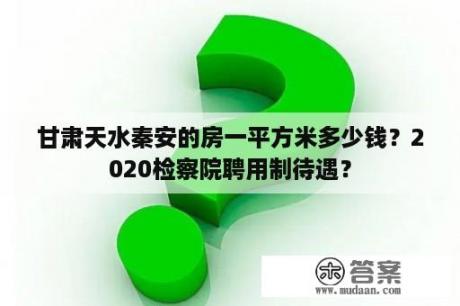 甘肃天水秦安的房一平方米多少钱？2020检察院聘用制待遇？