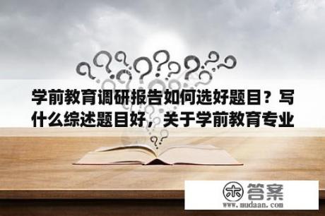 学前教育调研报告如何选好题目？写什么综述题目好，关于学前教育专业的？