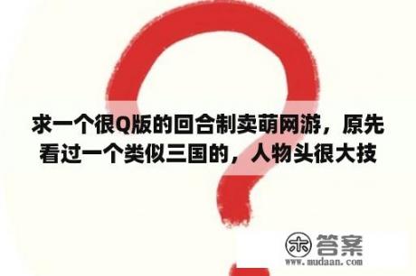 求一个很Q版的回合制卖萌网游，原先看过一个类似三国的，人物头很大技能也很搞笑，但是不是三国里面的人？什么是q区王者？