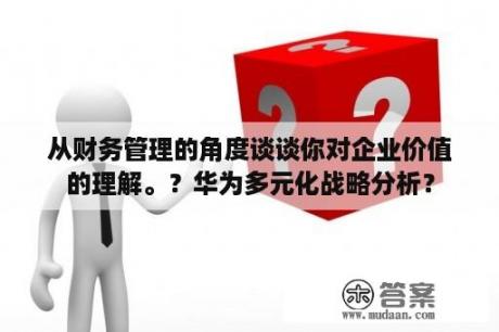 从财务管理的角度谈谈你对企业价值的理解。？华为多元化战略分析？