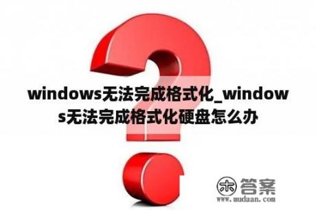 windows无法完成格式化_windows无法完成格式化硬盘怎么办