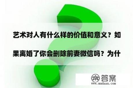 艺术对人有什么样的价值和意义？假如离婚了你会删除前妻微信吗？为什么？
？