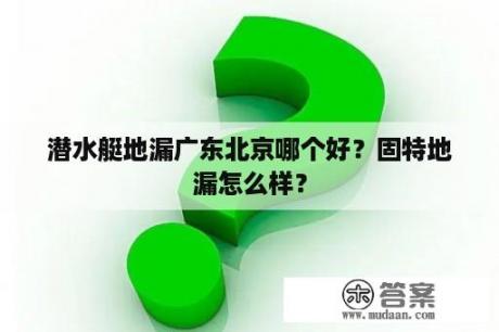 潜水艇地漏广东北京哪个好？固特地漏怎么样？