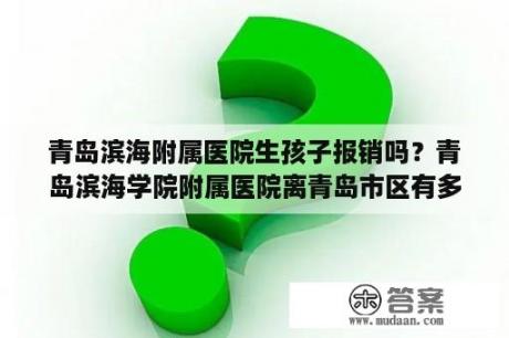 青岛滨海附属医院生孩子报销吗？青岛滨海学院附属医院离青岛市区有多远？