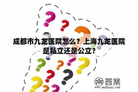 成都市九龙医院怎么？上海九龙医院是私立还是公立？