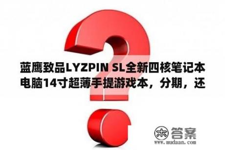 蓝鹰致品LYZPIN SL全新四核笔记本电脑14寸超薄手提游戏本，分期，还送手机呢，各位？14寸轻薄笔记本性能高的？