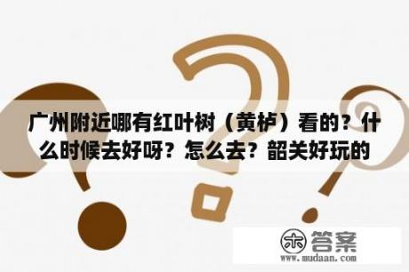 广州附近哪有红叶树（黄栌）看的？什么时候去好呀？怎么去？韶关好玩的地方，一天游？