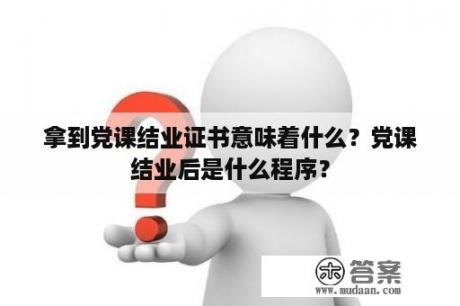 拿到党课结业证书意味着什么？党课结业后是什么程序？