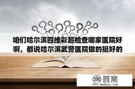 咱们哈尔滨四维彩超检查哪家医院好啊，都说哈尔滨武警医院做的挺好的，我准备去试试？山东武警医院什么时间搬到姚家来的？