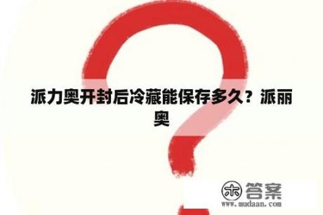 派力奥开封后冷藏能保存多久？派丽奥