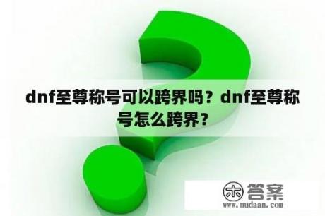 dnf至尊称号可以跨界吗？dnf至尊称号怎么跨界？