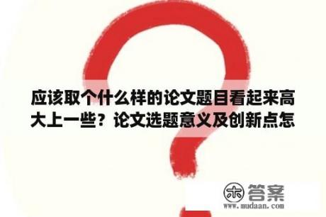 应该取个什么样的论文题目看起来高大上一些？论文选题意义及创新点怎么写？