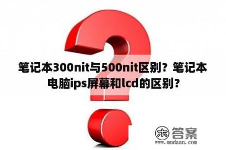 笔记本300nit与500nit区别？笔记本电脑ips屏幕和lcd的区别？