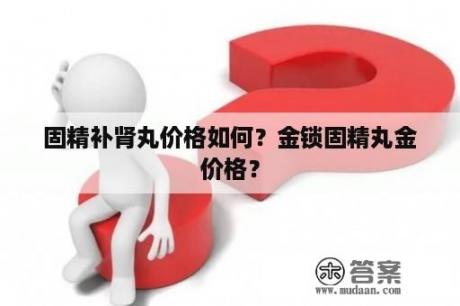 固精补肾丸价格如何？金锁固精丸金价格？