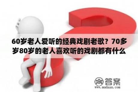 60岁老人爱听的经典戏剧老歌？70多岁80岁的老人喜欢听的戏剧都有什么呢？