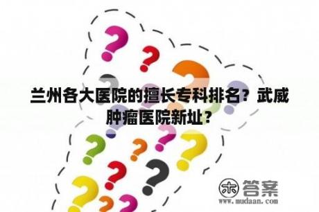 兰州各大医院的擅长专科排名？武威肿瘤医院新址？