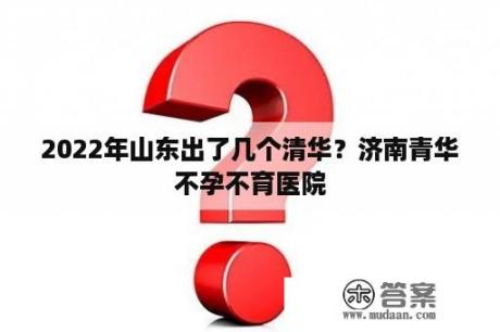 2022年山东出了几个清华？济南青华不孕不育医院